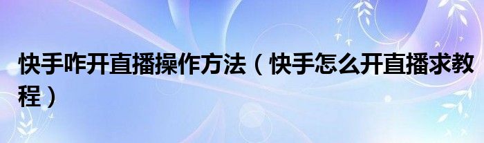 快手咋开直播操作方法（快手怎么开直播求教程）