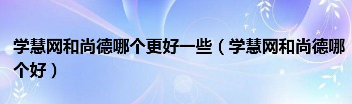 学慧网和尚德哪个更好一些（学慧网和尚德哪个好）