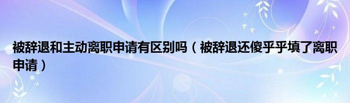 被辞退和主动离职申请有区别吗（被辞退还傻乎乎填了离职申请）