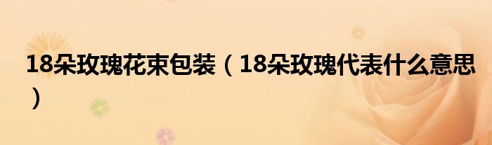 18朵玫瑰花束包装（18朵玫瑰代表什么意思）