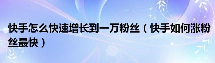 快手怎么快速增长到一万粉丝（快手如何涨粉丝最快）