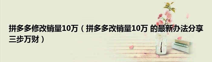 拼多多修改销量10万（拼多多改销量10万 的最新办法分享三步万财）