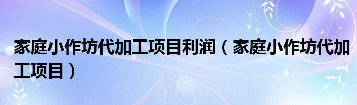 家庭小作坊代加工项目利润（家庭小作坊代加工项目）