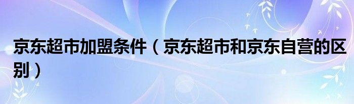 京东超市加盟条件（京东超市和京东自营的区别）