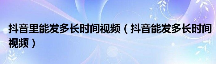 抖音里能发多长时间视频（抖音能发多长时间视频）