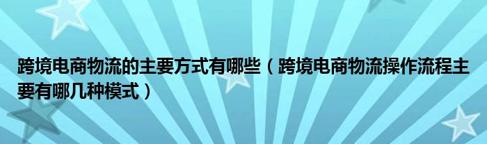 跨境电商物流的主要方式有哪些（跨境电商物流操作流程主要有哪几种模式）