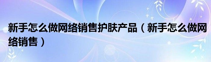 新手怎么做网络销售护肤产品（新手怎么做网络销售）