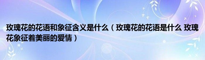 玫瑰花的花语和象征含义是什么（玫瑰花的花语是什么 玫瑰花象征着美丽的爱情）