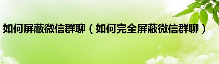 如何屏蔽微信群聊（如何完全屏蔽微信群聊）