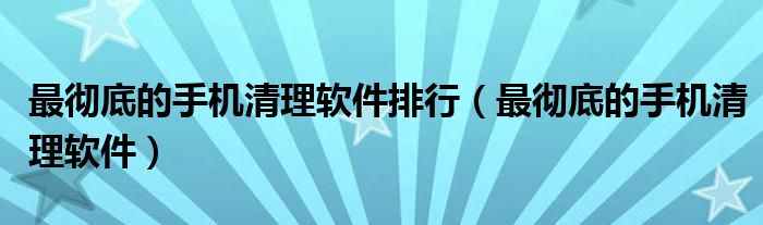 最彻底的手机清理软件排行（最彻底的手机清理软件）