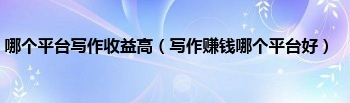 哪个平台写作收益高（写作赚钱哪个平台好）