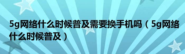 5g网络什么时候普及需要换手机吗（5g网络什么时候普及）