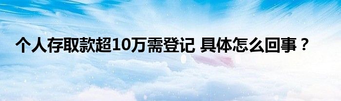 个人存取款超10万需登记 具体怎么回事？