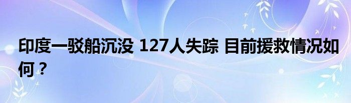 印度一驳船沉没 127人失踪 目前援救情况如何？