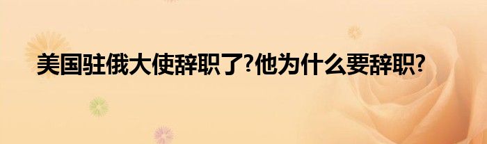 美国驻俄大使辞职了?他为什么要辞职?