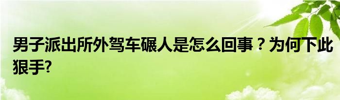 男子派出所外驾车碾人是怎么回事？为何下此狠手?