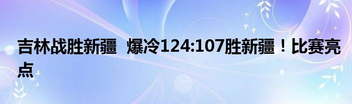 吉林战胜新疆  爆冷124:107胜新疆！比赛亮点