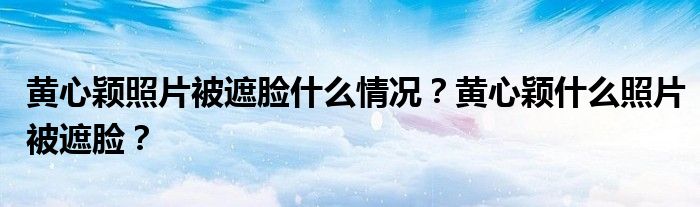 黄心颖照片被遮脸什么情况？黄心颖什么照片被遮脸？