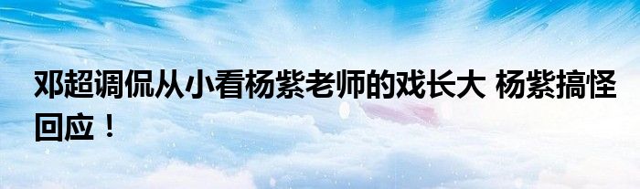 邓超调侃从小看杨紫老师的戏长大 杨紫搞怪回应！