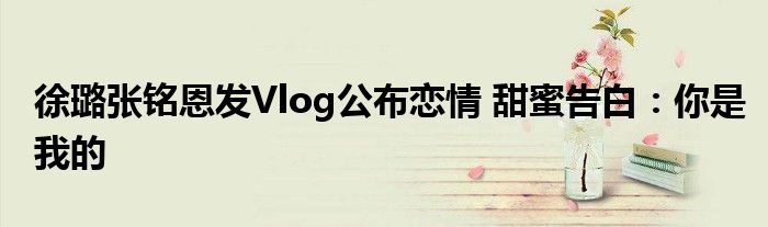 徐璐张铭恩发Vlog公布恋情 甜蜜告白：你是我的