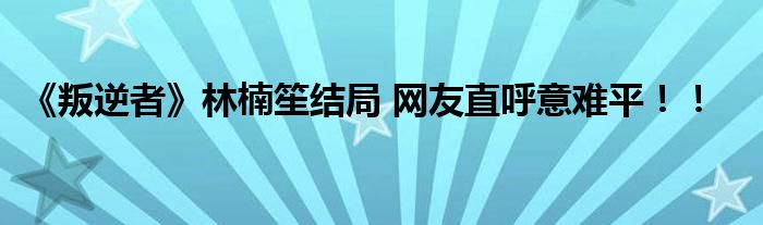 《叛逆者》林楠笙结局 网友直呼意难平！！