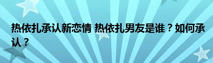 热依扎承认新恋情 热依扎男友是谁？如何承认？