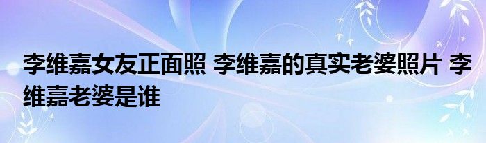 李维嘉女友正面照 李维嘉的真实老婆照片 李维嘉老婆是谁