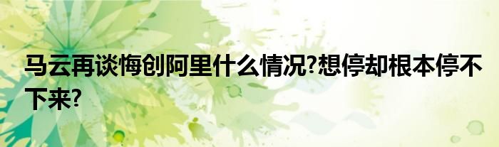 马云再谈悔创阿里什么情况?想停却根本停不下来?