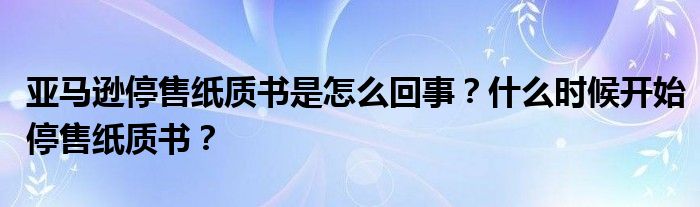 亚马逊停售纸质书是怎么回事？什么时候开始停售纸质书？