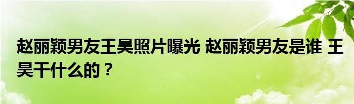 赵丽颖男友王昊照片曝光 赵丽颖男友是谁 王昊干什么的？