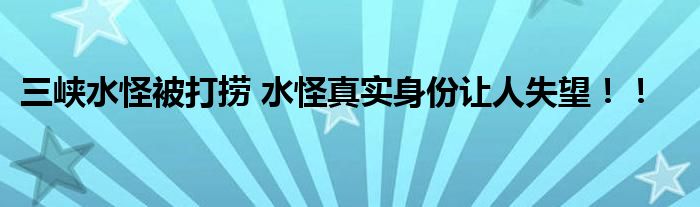 三峡水怪被打捞 水怪真实身份让人失望！！