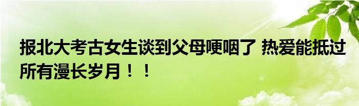 报北大考古女生谈到父母哽咽了 热爱能抵过所有漫长岁月！！