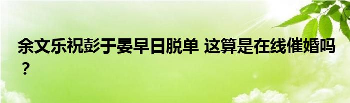 余文乐祝彭于晏早日脱单 这算是在线催婚吗？