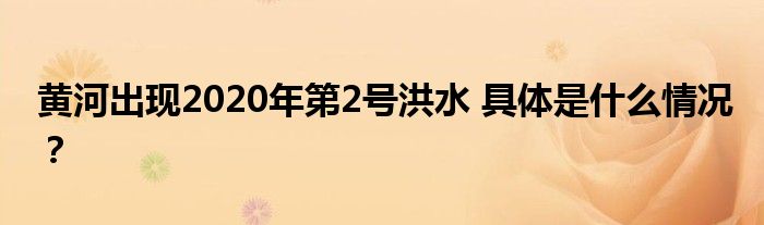 黄河出现2020年第2号洪水 具体是什么情况？