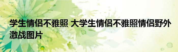 学生情侣不雅照 大学生情侣不雅照情侣野外激战图片