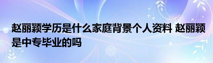 赵丽颖学历是什么家庭背景个人资料 赵丽颖是中专毕业的吗