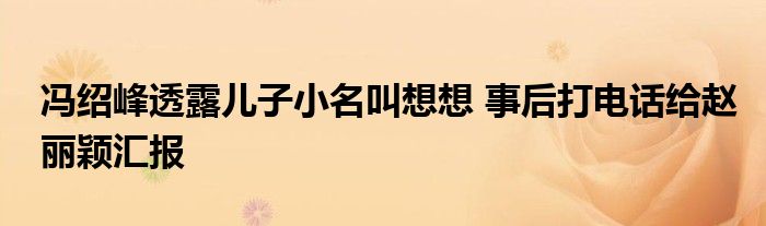 冯绍峰透露儿子小名叫想想 事后打电话给赵丽颖汇报