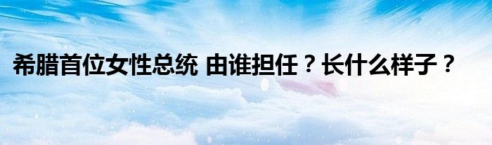 希腊首位女性总统 由谁担任？长什么样子？