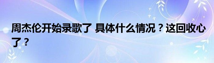 周杰伦开始录歌了 具体什么情况？这回收心了？