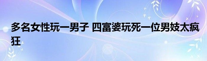 多名女性玩一男子 四富婆玩死一位男妓太疯狂