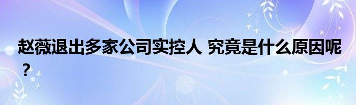 赵薇退出多家公司实控人 究竟是什么原因呢？