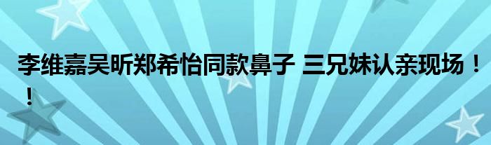 李维嘉吴昕郑希怡同款鼻子 三兄妹认亲现场！！