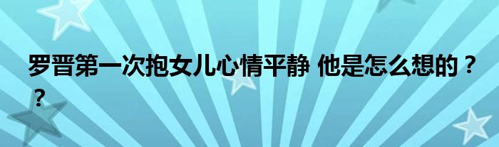 罗晋第一次抱女儿心情平静 他是怎么想的？？