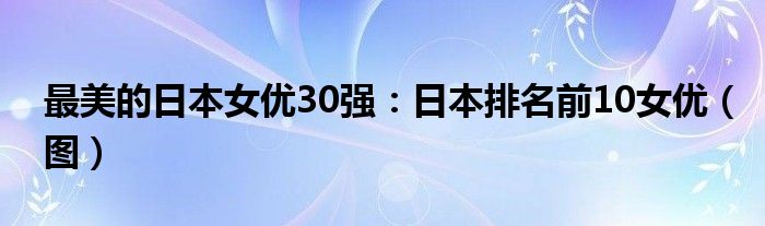 最美的日本女优30强：日本排名前10女优（图）