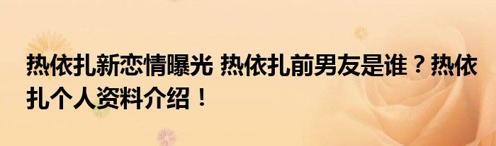 热依扎新恋情曝光 热依扎前男友是谁？热依扎个人资料介绍！