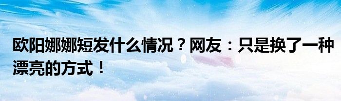 欧阳娜娜短发什么情况？网友：只是换了一种漂亮的方式！