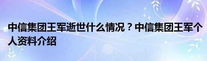 中信集团王军逝世什么情况？中信集团王军个人资料介绍