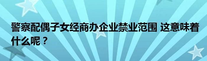 警察配偶子女经商办企业禁业范围 这意味着什么呢？