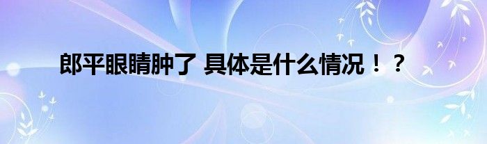 郎平眼睛肿了 具体是什么情况！？