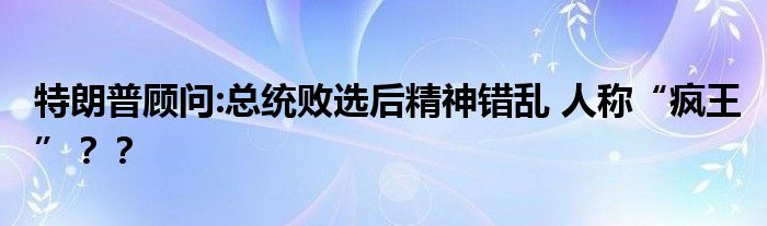 特朗普顾问:总统败选后精神错乱 人称“疯王”？？